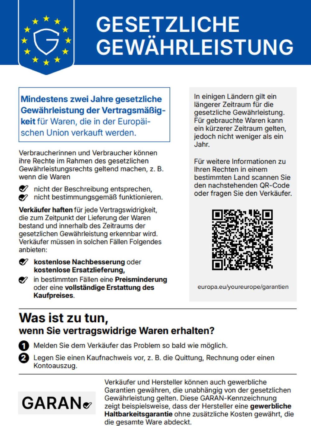Gesetzliche Gew&auml;hrleistung. Mindestens zwei Jahre gesetzliche Gew&auml;hrleistung der Vertragsm&auml;&szlig;igkeit f&uuml;r Waren, die in der Europ&auml;ischen Union verkauft werden. Verbraucherinnen und Verbraucher k&ouml;nnen ihre Rechte im Rahmen des gesetzlichen Gew&auml;hrleistungsrechts geltend machen, z. B. wenn die Waren nicht der Beschreibung entsprechen oder nicht bestimmungsgem&auml;&szlig; funktionieren. Verk&auml;ufer haften f&uuml;r jede Vertragswidrigkeit, die zum Zeitpunkt der Lieferung der Waren bestand und innerhalb des Zeitraums der gesetzlichen Gew&auml;hrleistung erkennbar wird. Verk&auml;ufer m&uuml;ssen in solchen F&auml;llen Folgendes anbieten: kostenlose Nachbesserung oder kostenlose Ersatzlieferung, in bestimmten F&auml;llen eine Preisminderung oder eine vollst&auml;ndige Erstattung des Kaufpreises. In einigen L&auml;ndern gilt ein l&auml;ngerer Zeitraum f&uuml;r die gesetzliche Gew&auml;hrleistung. F&uuml;r gebrauchte Waren kann ein k&uuml;rzerer Zeitraum gelten, jedoch nicht weniger als ein Jahr. Was ist zu tun, wenn Sie vertragswidrige Waren erhalten? 1. Melden Sie dem Verk&auml;ufer das Problem so bald wie m&ouml;glich. 2. Legen Sie einen Kaufnachweis vor, z. B. die Quittung, Rechnung oder einen Kontoauszug. Weitere Informationen: europa.eu/youreurope/garantien